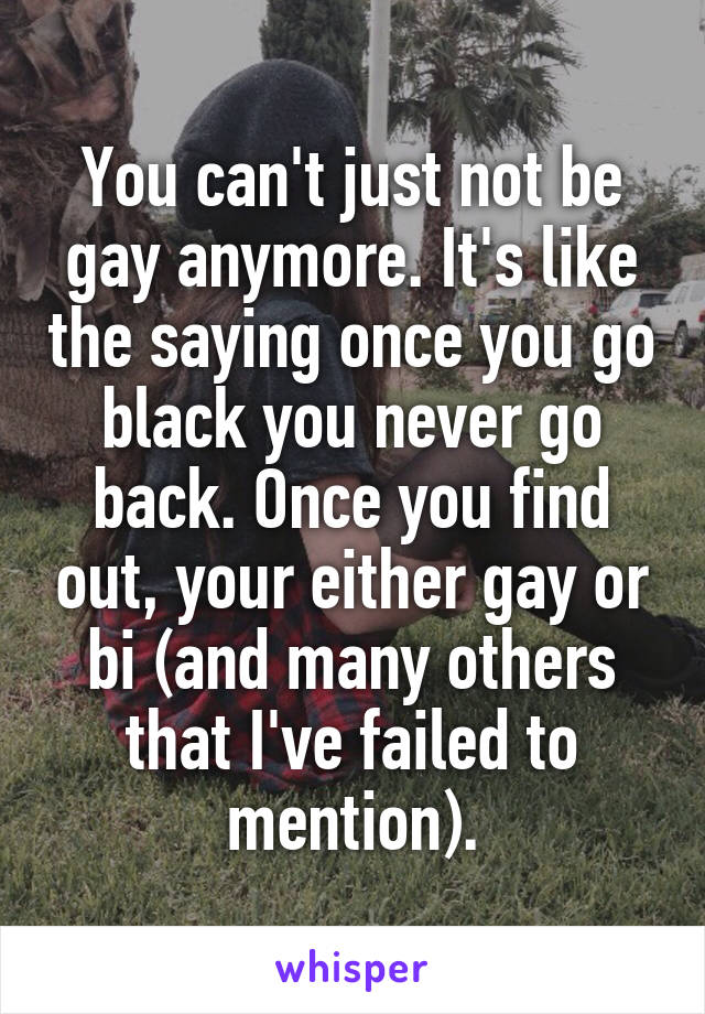 You can't just not be gay anymore. It's like the saying once you go black you never go back. Once you find out, your either gay or bi (and many others that I've failed to mention).