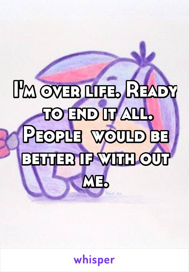 I'm over life. Ready  to end it all. People  would be better if with out me.