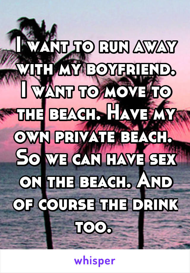 I want to run away with my boyfriend. I want to move to the beach. Have my own private beach.  So we can have sex on the beach. And of course the drink too. 