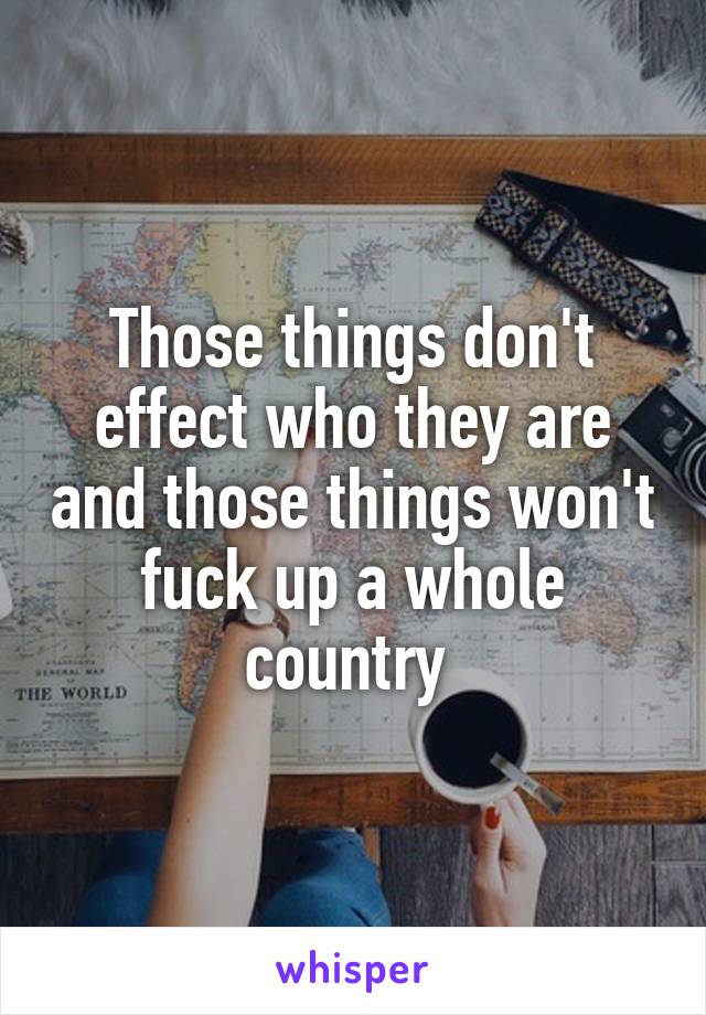 Those things don't effect who they are and those things won't fuck up a whole country 