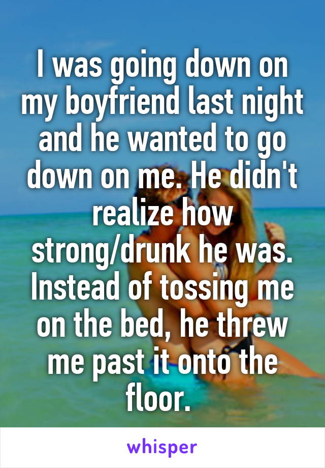 I was going down on my boyfriend last night and he wanted to go down on me. He didn't realize how strong/drunk he was. Instead of tossing me on the bed, he threw me past it onto the floor. 