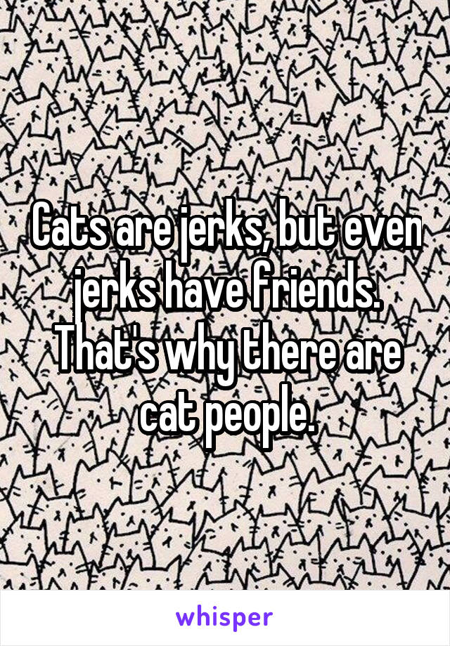 Cats are jerks, but even jerks have friends. That's why there are cat people.