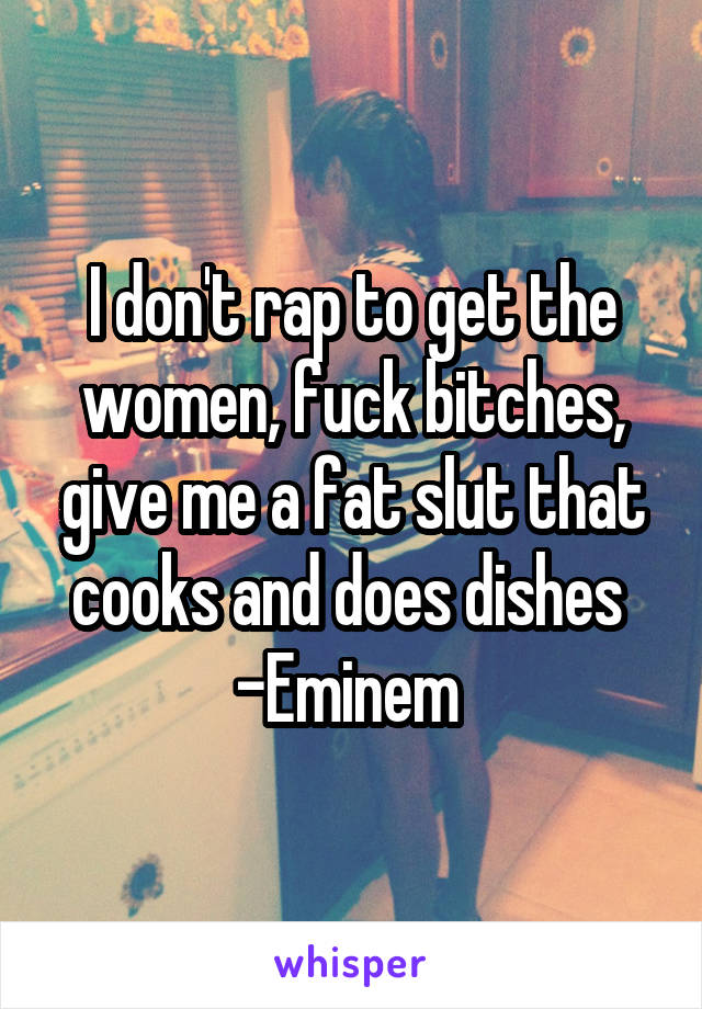 I don't rap to get the women, fuck bitches, give me a fat slut that cooks and does dishes 
-Eminem 