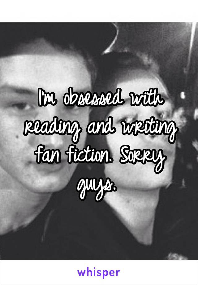 I'm obsessed with reading and writing fan fiction. Sorry guys. 