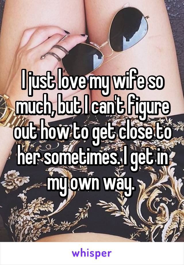 I just love my wife so much, but I can't figure out how to get close to her sometimes. I get in my own way. 