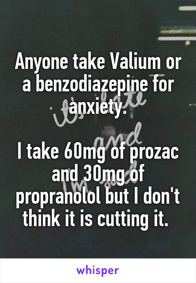 Anyone take Valium or a benzodiazepine for anxiety.

I take 60mg of prozac and 30mg of propranolol but I don't think it is cutting it. 