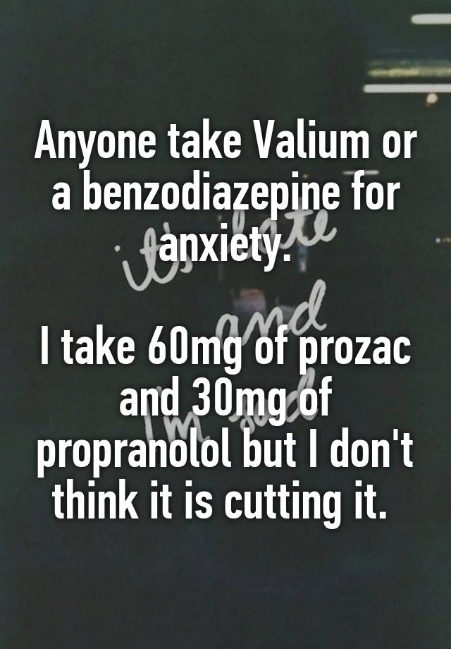 Anyone take Valium or a benzodiazepine for anxiety.

I take 60mg of prozac and 30mg of propranolol but I don't think it is cutting it. 