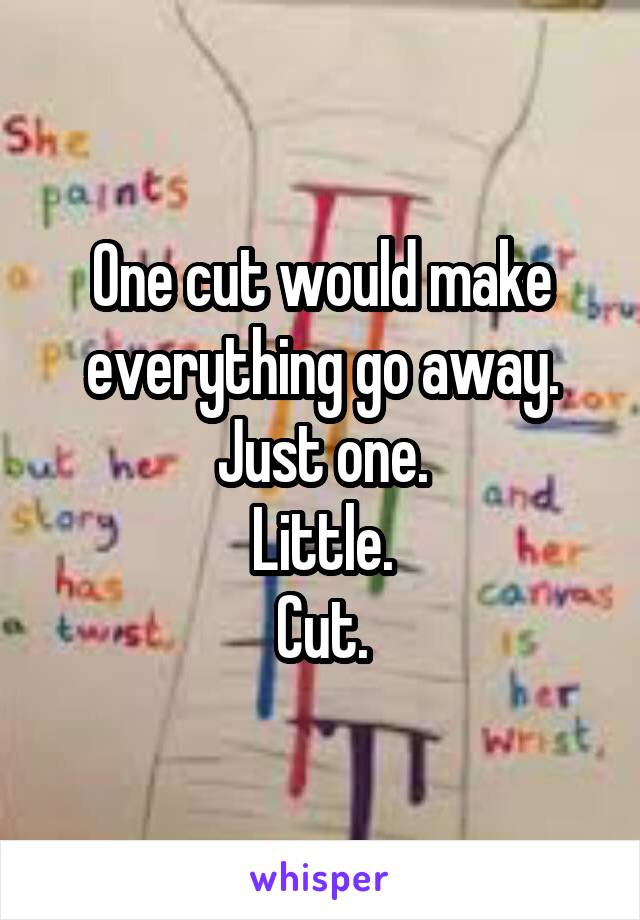 One cut would make everything go away.
Just one.
Little.
Cut.