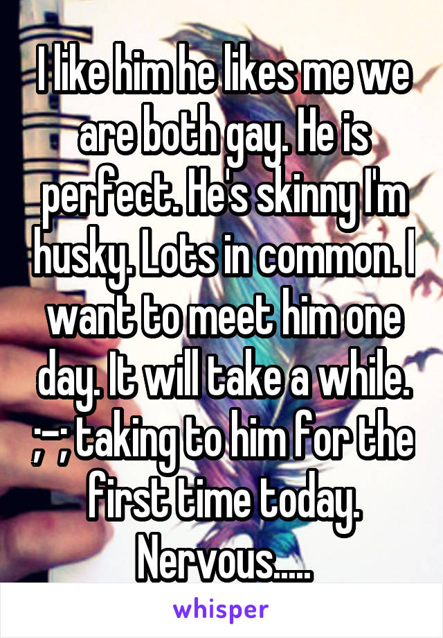 I like him he likes me we are both gay. He is perfect. He's skinny I'm husky. Lots in common. I want to meet him one day. It will take a while. ;-; taking to him for the first time today. Nervous.....