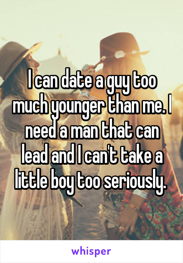 I can date a guy too much younger than me. I need a man that can lead and I can't take a little boy too seriously. 