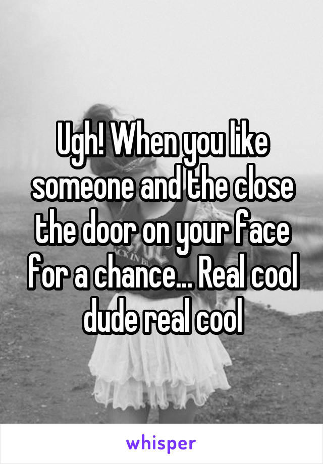 Ugh! When you like someone and the close the door on your face for a chance... Real cool dude real cool