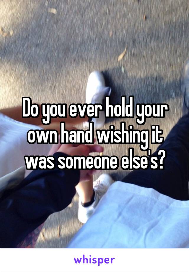 Do you ever hold your own hand wishing it was someone else's?