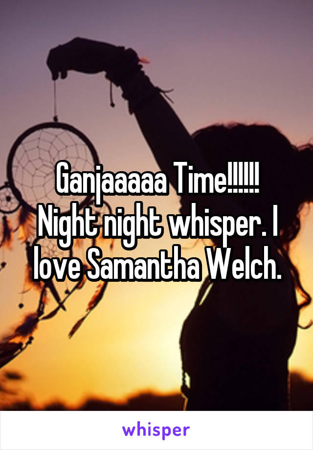 Ganjaaaaa Time!!!!!!
Night night whisper. I love Samantha Welch.