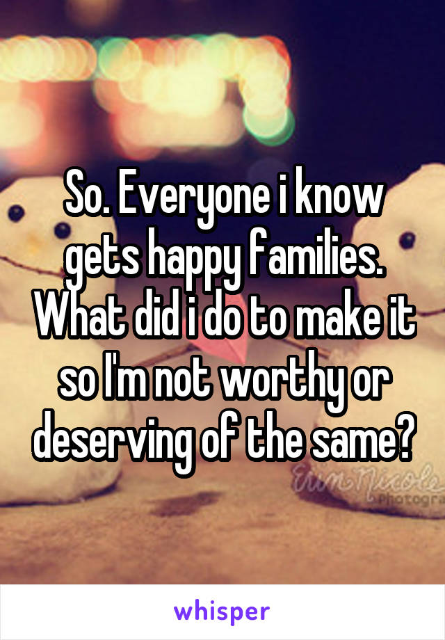 So. Everyone i know gets happy families. What did i do to make it so I'm not worthy or deserving of the same?