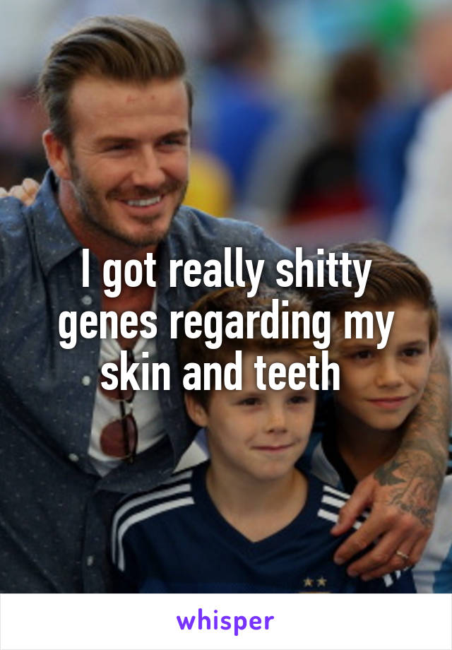 I got really shitty genes regarding my skin and teeth 