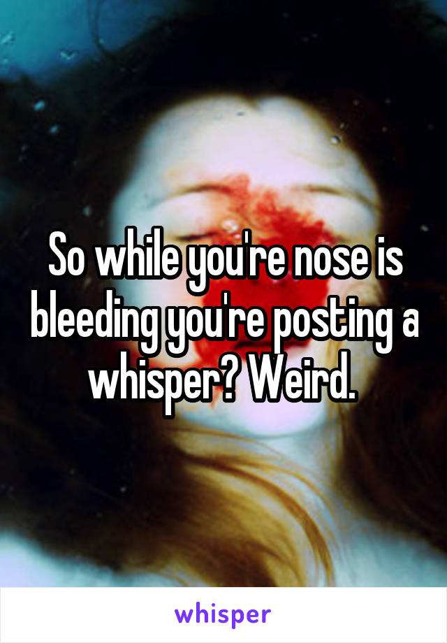 So while you're nose is bleeding you're posting a whisper? Weird. 