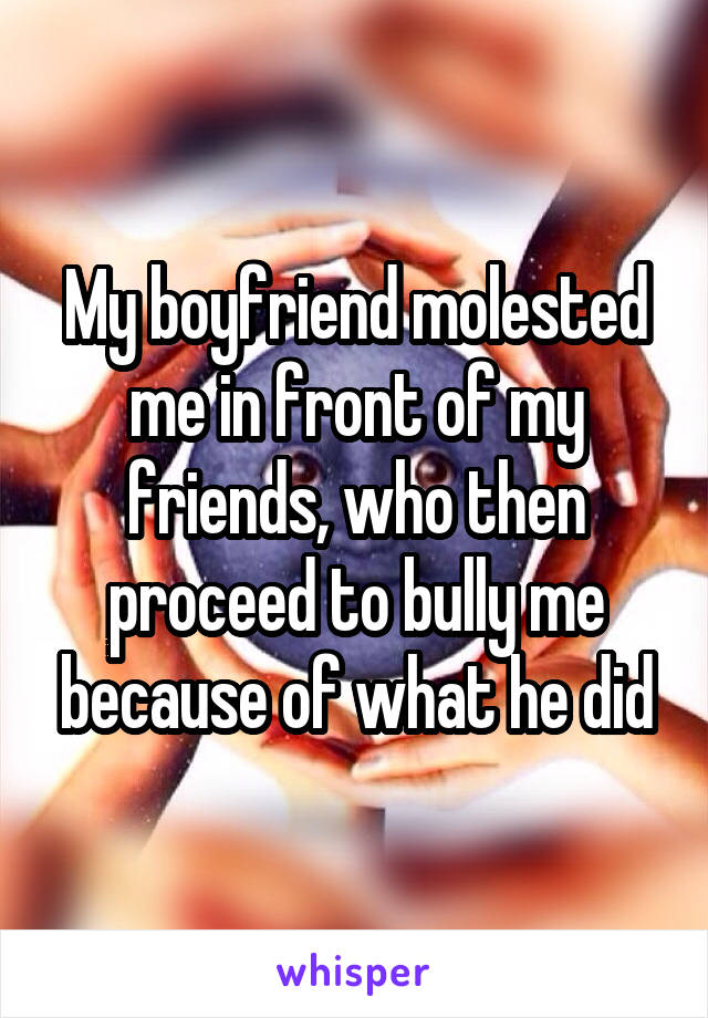 My boyfriend molested me in front of my friends, who then proceed to bully me because of what he did