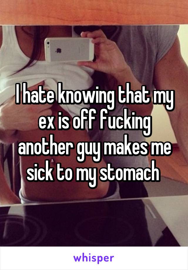 I hate knowing that my ex is off fucking another guy makes me sick to my stomach 