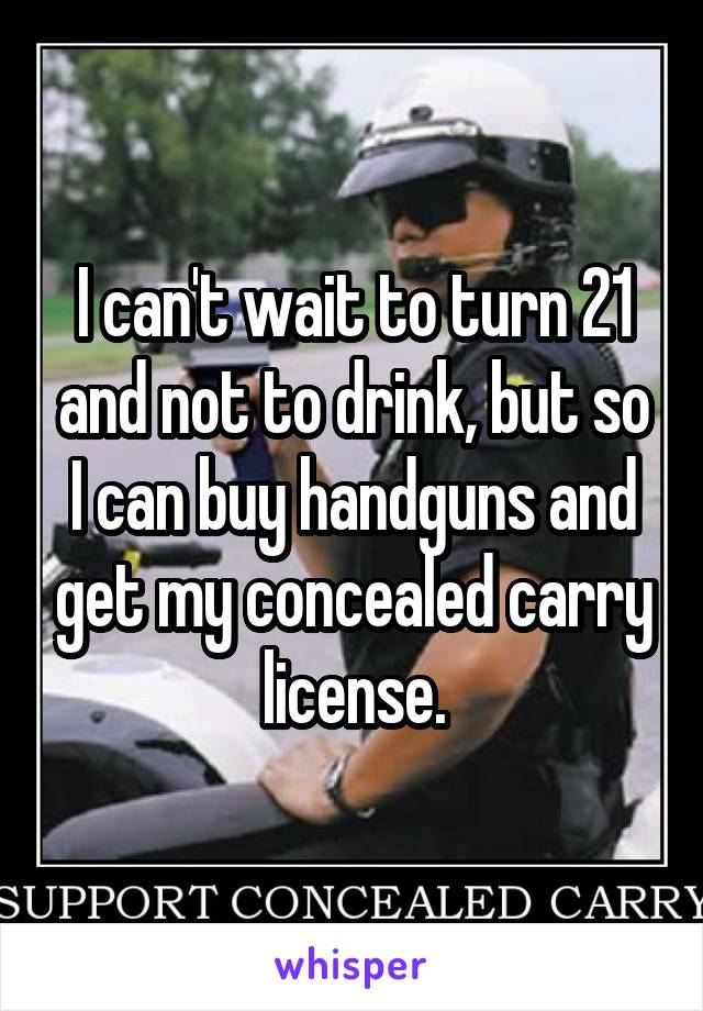 I can't wait to turn 21 and not to drink, but so I can buy handguns and get my concealed carry license.