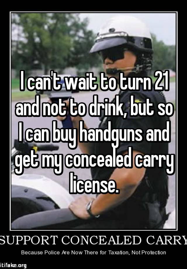 I can't wait to turn 21 and not to drink, but so I can buy handguns and get my concealed carry license.