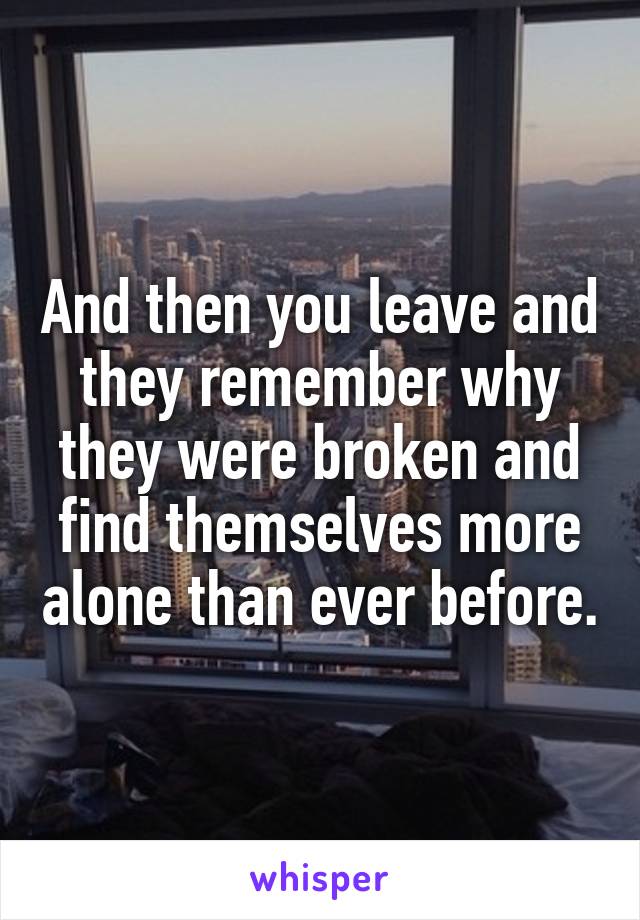 And then you leave and they remember why they were broken and find themselves more alone than ever before.