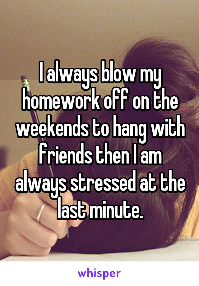 I always blow my homework off on the weekends to hang with friends then I am always stressed at the last minute.