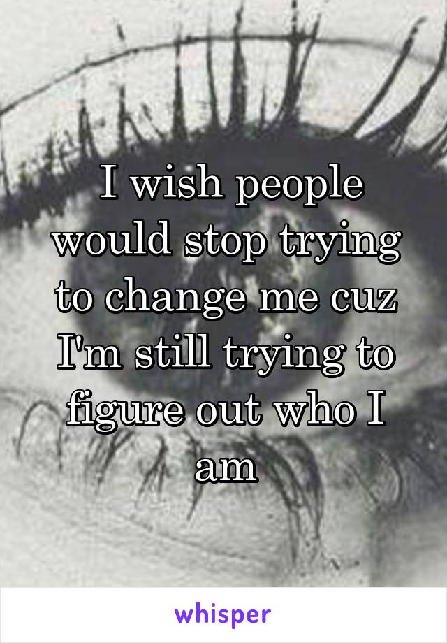  I wish people would stop trying to change me cuz I'm still trying to figure out who I am