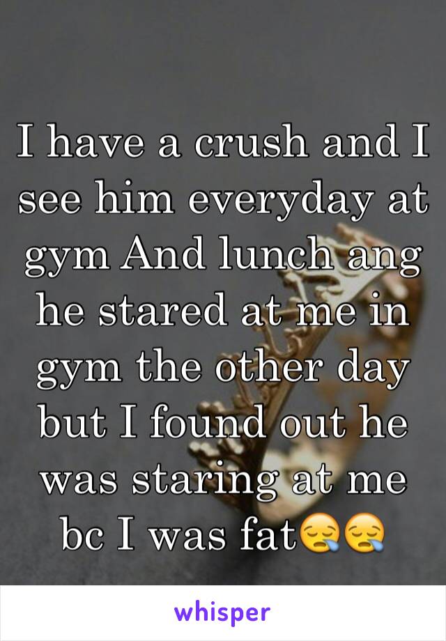 I have a crush and I see him everyday at gym And lunch ang he stared at me in gym the other day but I found out he was staring at me bc I was fat😪😪