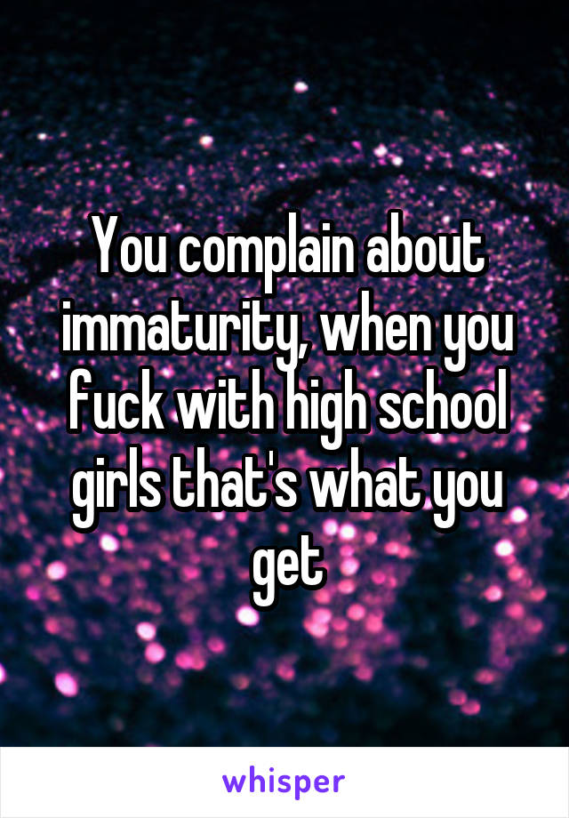 You complain about immaturity, when you fuck with high school girls that's what you get