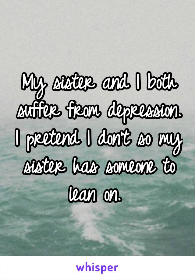 My sister and I both suffer from depression. I pretend I don't so my sister has someone to lean on. 