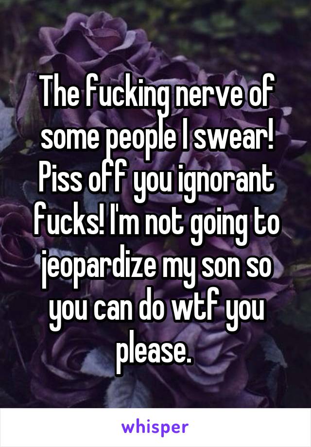 The fucking nerve of some people I swear! Piss off you ignorant fucks! I'm not going to jeopardize my son so you can do wtf you please. 