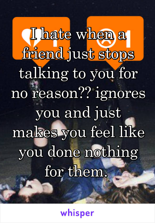 I hate when a friend just stops talking to you for no reason?? ignores you and just makes you feel like you done nothing for them. 
