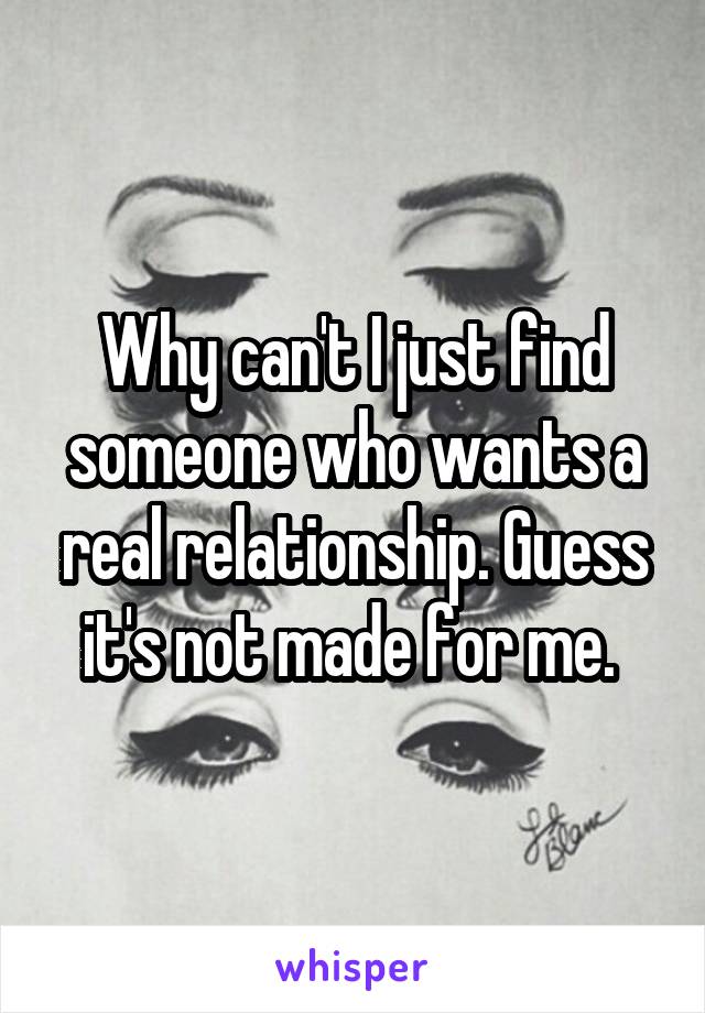 Why can't I just find someone who wants a real relationship. Guess it's not made for me. 