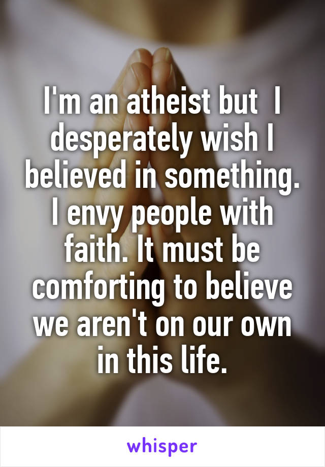 I'm an atheist but  I desperately wish I believed in something. I envy people with faith. It must be comforting to believe we aren't on our own in this life.