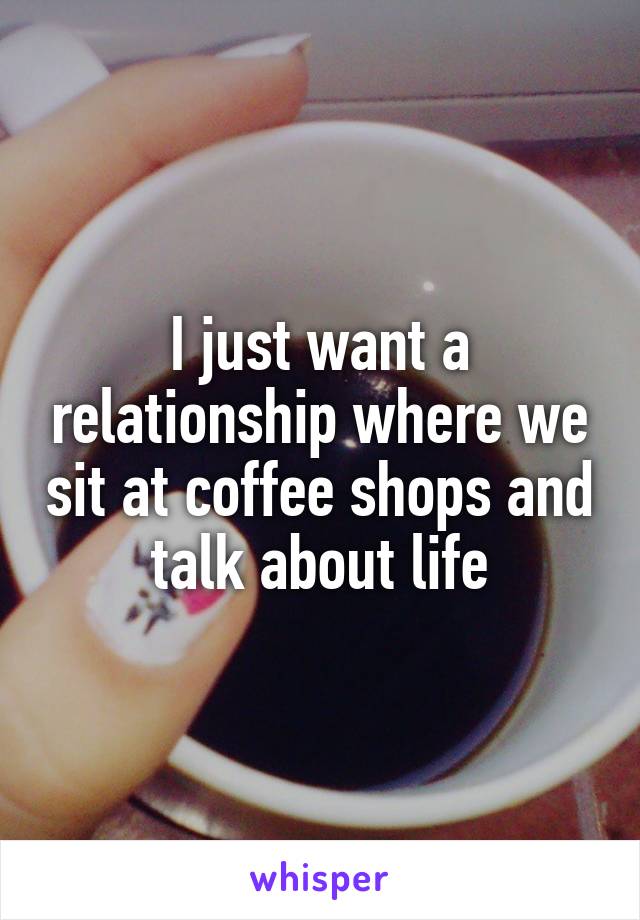 I just want a relationship where we sit at coffee shops and talk about life