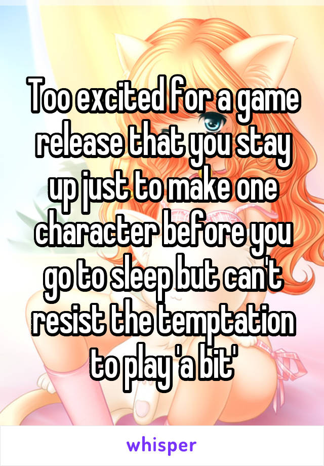 Too excited for a game release that you stay up just to make one character before you go to sleep but can't resist the temptation to play 'a bit'