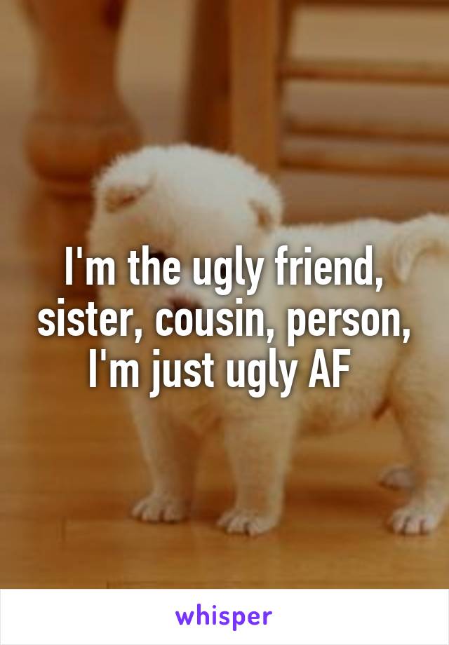 I'm the ugly friend, sister, cousin, person, I'm just ugly AF 