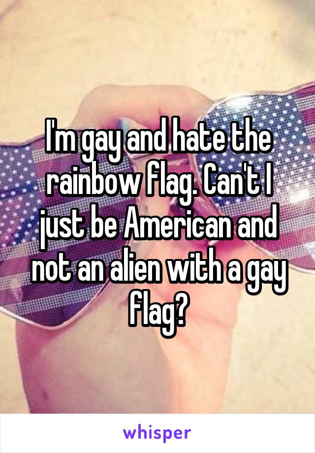 I'm gay and hate the rainbow flag. Can't I just be American and not an alien with a gay flag?