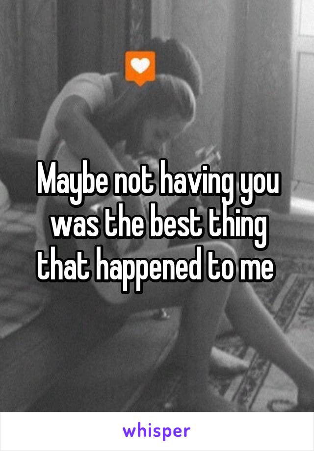 Maybe not having you was the best thing that happened to me 