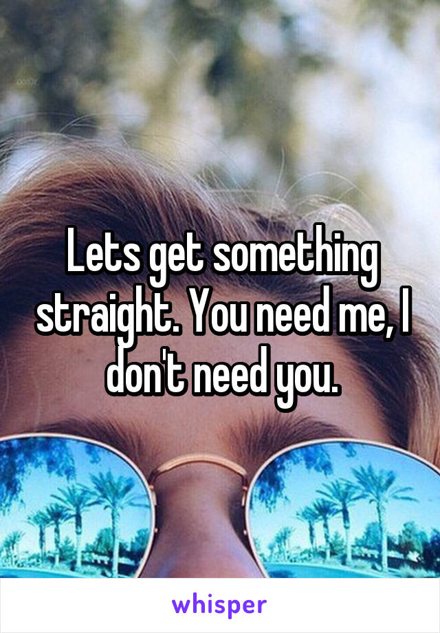 Lets get something straight. You need me, I don't need you.