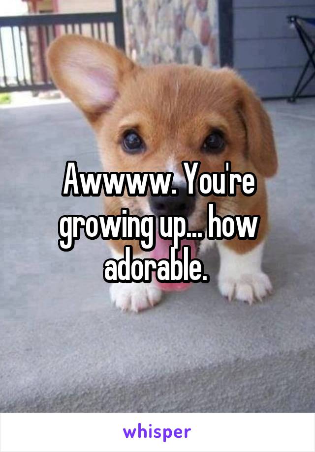 Awwww. You're growing up... how adorable. 