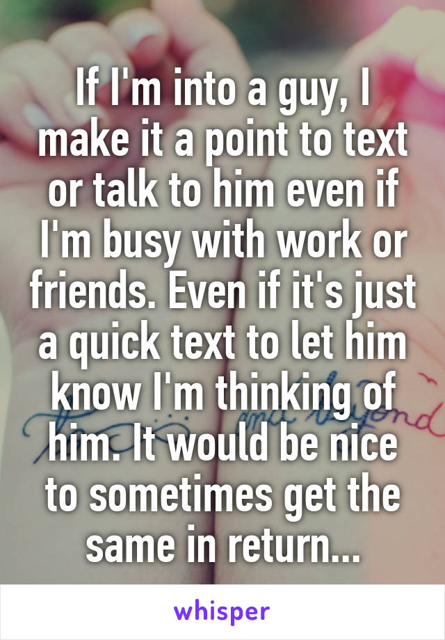 If I'm into a guy, I make it a point to text or talk to him even if I'm busy with work or friends. Even if it's just a quick text to let him know I'm thinking of him. It would be nice to sometimes get the same in return...