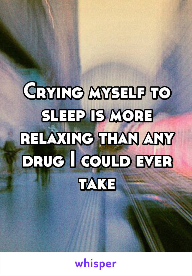 Crying myself to sleep is more relaxing than any drug I could ever take