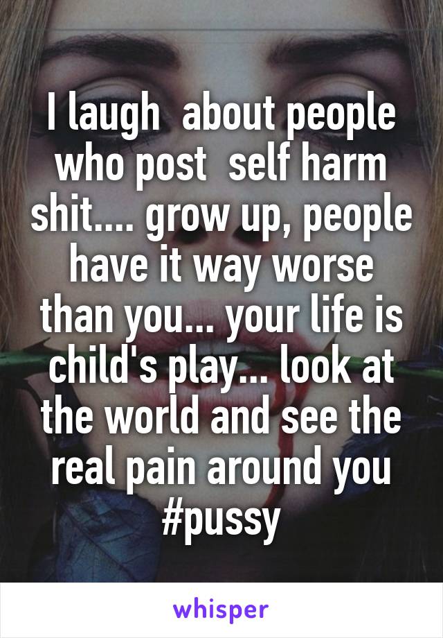 I laugh  about people who post  self harm shit.... grow up, people have it way worse than you... your life is child's play... look at the world and see the real pain around you
#pussy