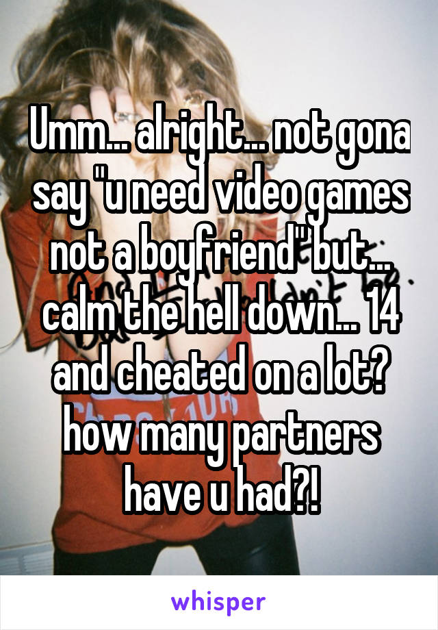 Umm... alright... not gona say "u need video games not a boyfriend" but... calm the hell down... 14 and cheated on a lot? how many partners have u had?!