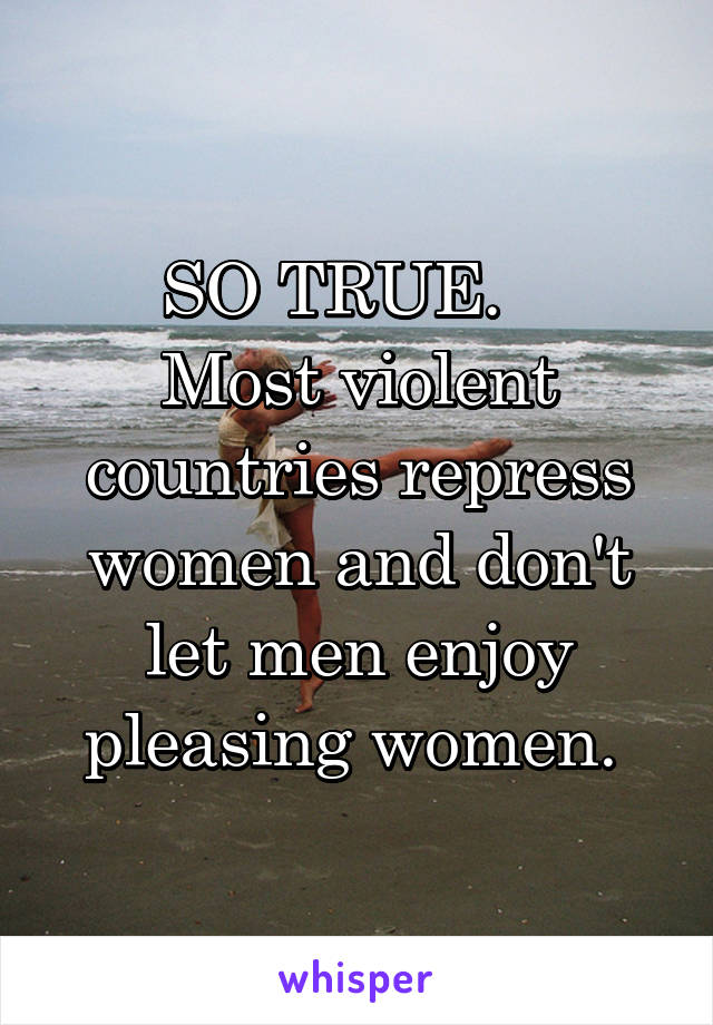 SO TRUE.   
Most violent countries repress women and don't let men enjoy pleasing women. 