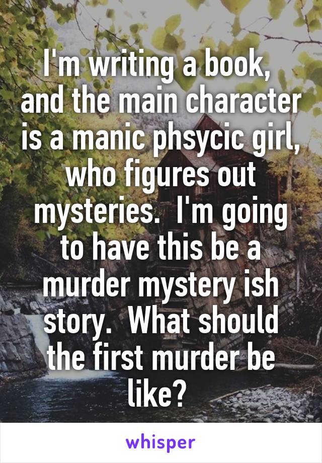 I'm writing a book,  and the main character is a manic phsycic girl, who figures out mysteries.  I'm going to have this be a murder mystery ish story.  What should the first murder be like? 