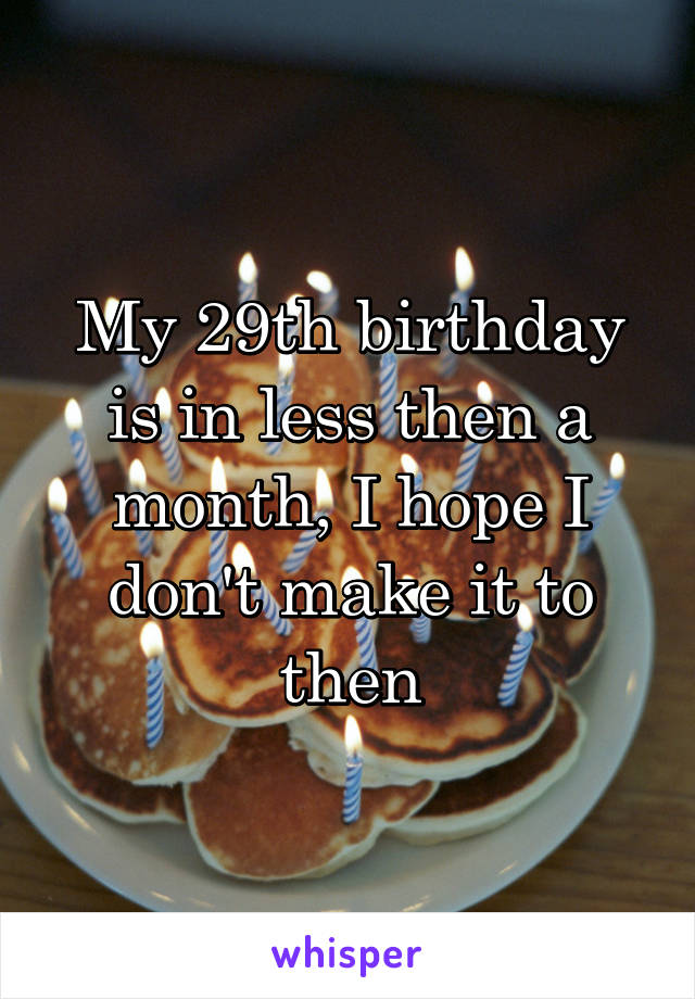 My 29th birthday is in less then a month, I hope I don't make it to then