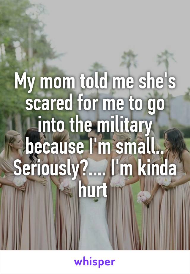 My mom told me she's scared for me to go into the military because I'm small.. Seriously?.... I'm kinda hurt 