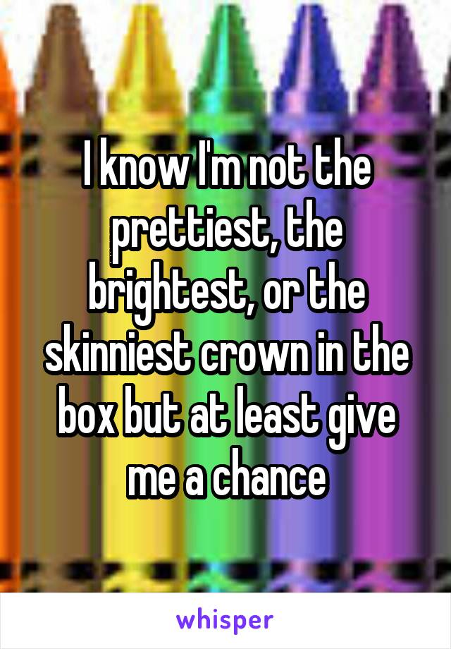 I know I'm not the prettiest, the brightest, or the skinniest crown in the box but at least give me a chance